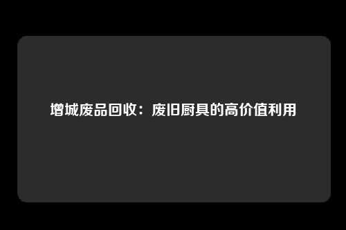 增城废品回收：废旧厨具的高价值利用