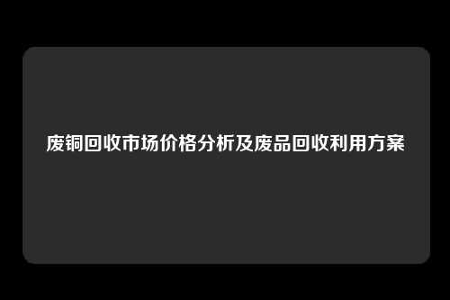 废铜回收市场价格分析及废品回收利用方案