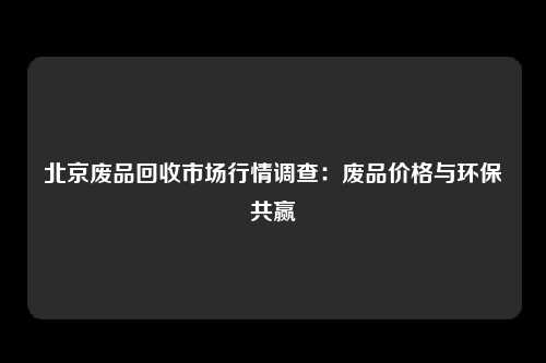 北京废品回收市场行情调查：废品价格与环保共赢