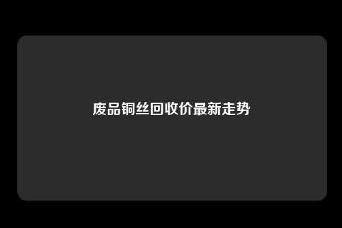 废品铜丝回收价最新走势