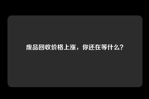 废品回收价格上涨，你还在等什么？