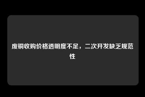 废铜收购价格透明度不足，二次开发缺乏规范性