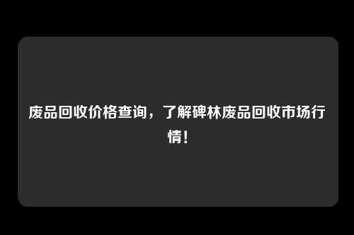 废品回收价格查询，了解碑林废品回收市场行情！