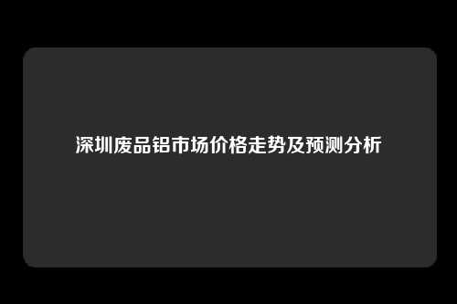 深圳废品铝市场价格走势及预测分析