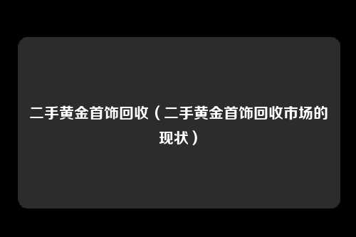 二手黄金首饰回收（二手黄金首饰回收市场的现状）