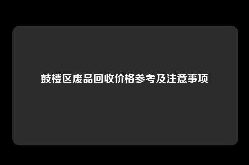 鼓楼区废品回收价格参考及注意事项