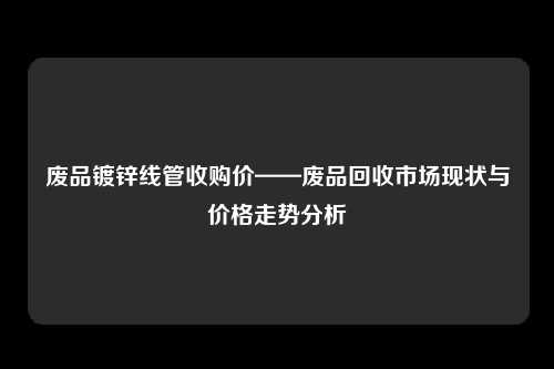 废品镀锌线管收购价——废品回收市场现状与价格走势分析