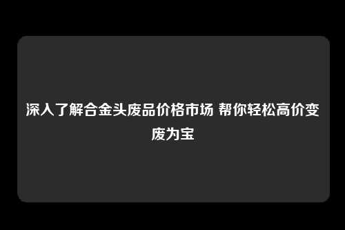 深入了解合金头废品价格市场 帮你轻松高价变废为宝