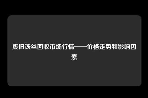 废旧铁丝回收市场行情——价格走势和影响因素