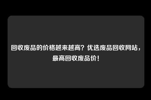 回收废品的价格越来越高？优选废品回收网站，最高回收废品价！