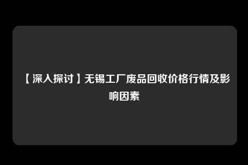 【深入探讨】无锡工厂废品回收价格行情及影响因素