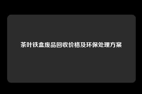 茶叶铁盒废品回收价格及环保处理方案