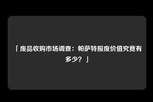 「废品收购市场调查：帕萨特报废价值究竟有多少？」