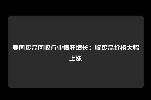 美国废品回收行业疯狂增长：收废品价格大幅上涨