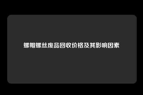 螺帽螺丝废品回收价格及其影响因素