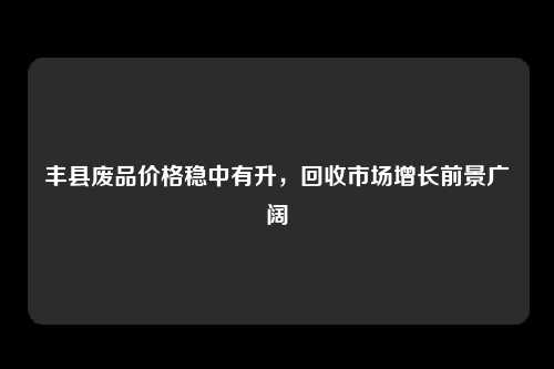 丰县废品价格稳中有升，回收市场增长前景广阔