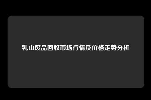 乳山废品回收市场行情及价格走势分析