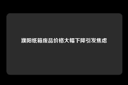 濮阳纸箱废品价格大幅下降引发焦虑