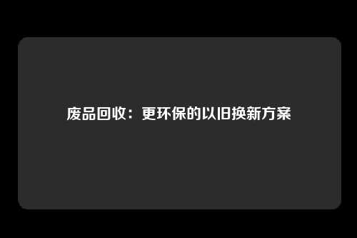 废品回收：更环保的以旧换新方案