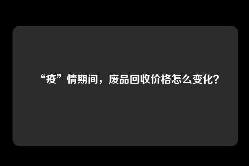 “疫”情期间，废品回收价格怎么变化？