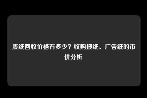 废纸回收价格有多少？收购报纸、广告纸的市价分析