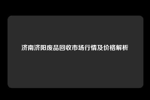 济南济阳废品回收市场行情及价格解析