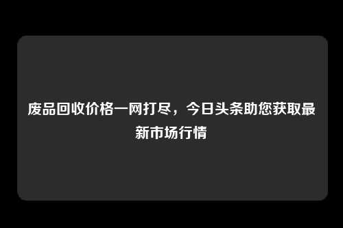 废品回收价格一网打尽，今日头条助您获取最新市场行情