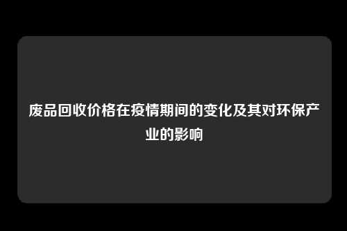 废品回收价格在疫情期间的变化及其对环保产业的影响