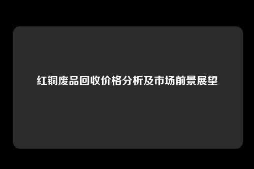 红铜废品回收价格分析及市场前景展望