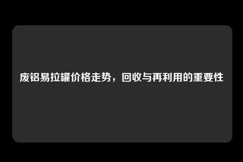 废铝易拉罐价格走势，回收与再利用的重要性