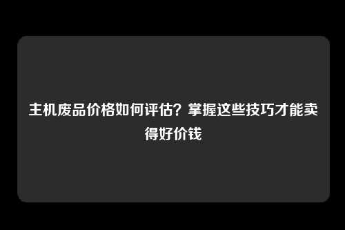 主机废品价格如何评估？掌握这些技巧才能卖得好价钱