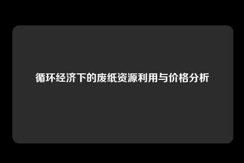 循环经济下的废纸资源利用与价格分析