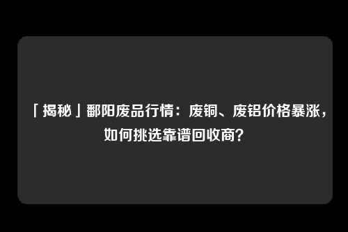 「揭秘」鄱阳废品行情：废铜、废铝价格暴涨，如何挑选靠谱回收商？