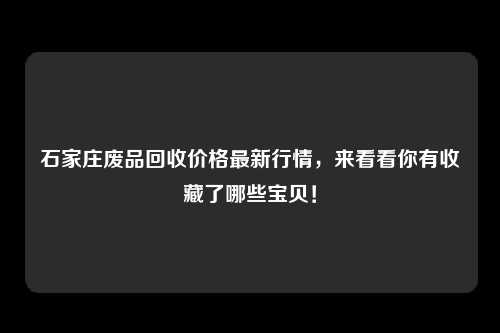 石家庄废品回收价格最新行情，来看看你有收藏了哪些宝贝！