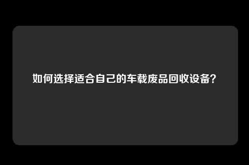 如何选择适合自己的车载废品回收设备？