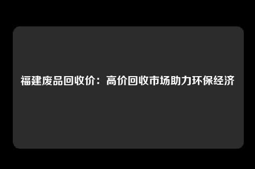 福建废品回收价：高价回收市场助力环保经济