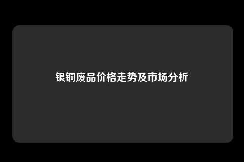 银铜废品价格走势及市场分析