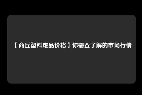 【商丘塑料废品价格】你需要了解的市场行情