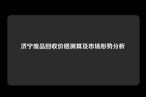 济宁废品回收价格测算及市场形势分析