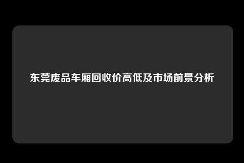 东莞废品车厢回收价高低及市场前景分析