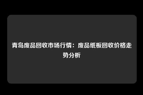 青岛废品回收市场行情：废品纸板回收价格走势分析