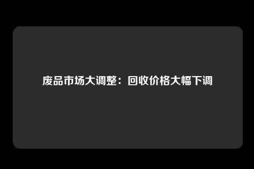 废品市场大调整：回收价格大幅下调