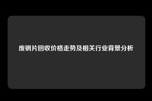 废钢片回收价格走势及相关行业背景分析