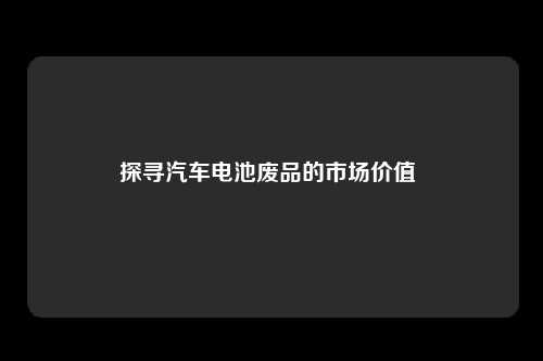 探寻汽车电池废品的市场价值 