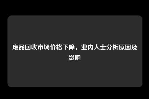 废品回收市场价格下降，业内人士分析原因及影响