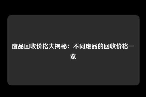 废品回收价格大揭秘：不同废品的回收价格一览