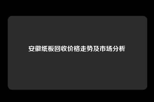 安徽纸板回收价格走势及市场分析