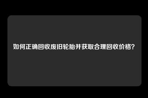 如何正确回收废旧轮胎并获取合理回收价格？