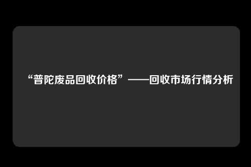 “普陀废品回收价格”——回收市场行情分析