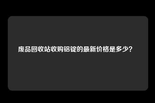 废品回收站收购铝锭的最新价格是多少？ 